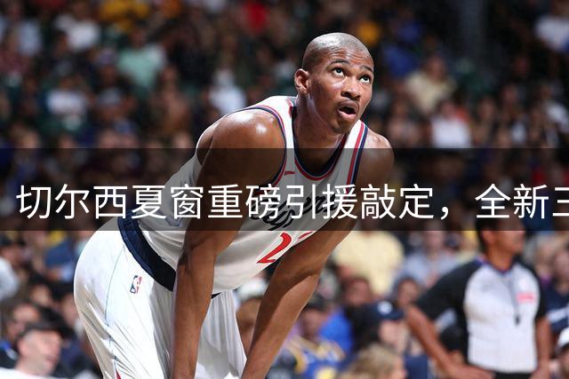 切尔西夏窗重磅引援敲定，全新三中卫体系强势启航