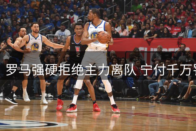 罗马强硬拒绝主力离队 宁付千万罚金也要保欧冠竞争力