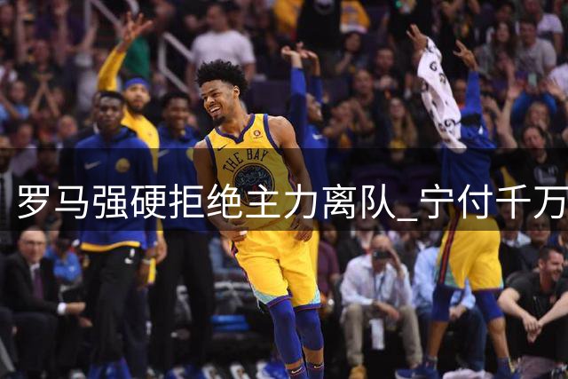 罗马强硬拒绝主力离队 宁付千万罚金也要保欧冠竞争力